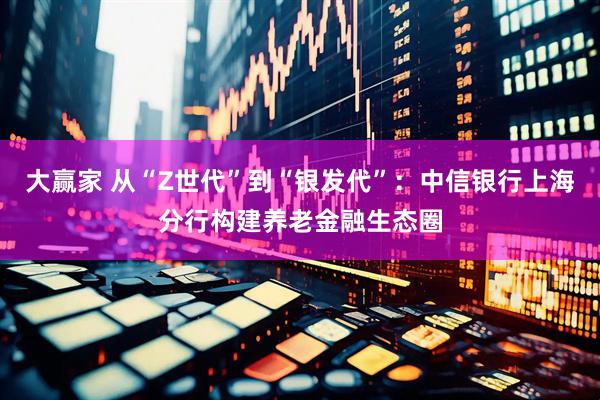 大赢家 从“Z世代”到“银发代”：中信银行上海分行构建养老金融生态圈