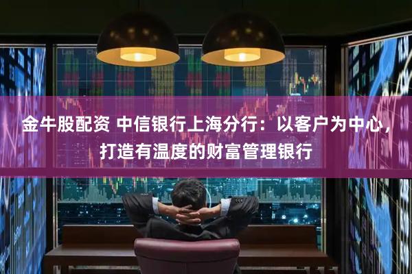 金牛股配资 中信银行上海分行：以客户为中心，打造有温度的财富管理银行