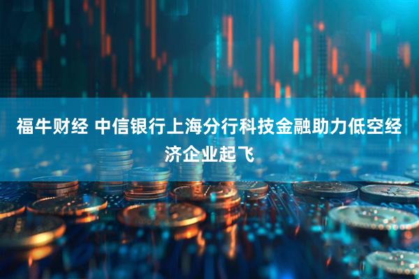 福牛财经 中信银行上海分行科技金融助力低空经济企业起飞