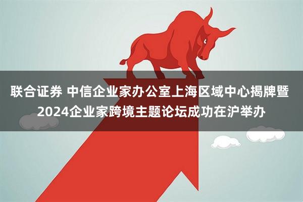 联合证券 中信企业家办公室上海区域中心揭牌暨 2024企业家跨境主题论坛成功在沪举办