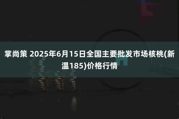 掌尚策 2025年6月15日全国主要批发市场核桃(新温185)价格行情