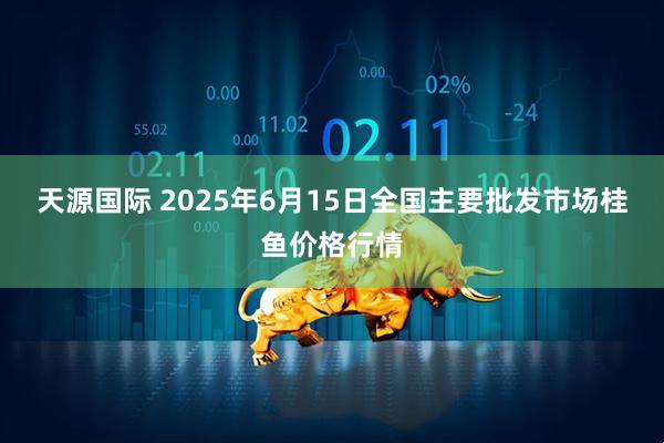 天源国际 2025年6月15日全国主要批发市场桂鱼价格行情