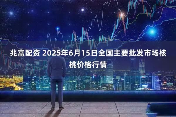 兆富配资 2025年6月15日全国主要批发市场核桃价格行情