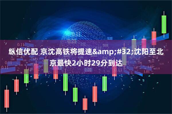 纵信优配 京沈高铁将提速&#32;沈阳至北京最快2小时29分到达
