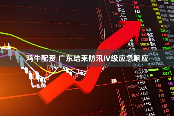 鸿牛配资 广东结束防汛Ⅳ级应急响应
