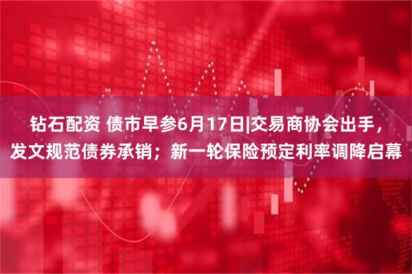钻石配资 债市早参6月17日|交易商协会出手，发文规范债券承销；新一轮保险预定利率调降启幕