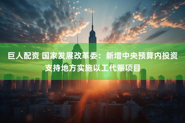 巨人配资 国家发展改革委：新增中央预算内投资支持地方实施以工代赈项目