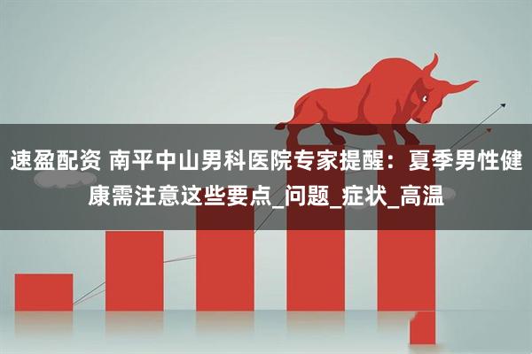速盈配资 南平中山男科医院专家提醒：夏季男性健康需注意这些要点_问题_症状_高温