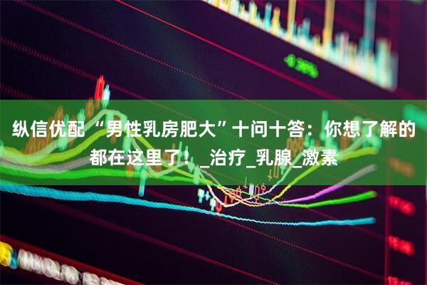 纵信优配 “男性乳房肥大”十问十答：你想了解的都在这里了！_治疗_乳腺_激素