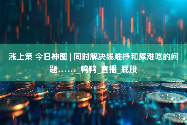 涨上策 今日神图 | 同时解决钱难挣和屎难吃的问题……_鸭鸭_直播_屁股