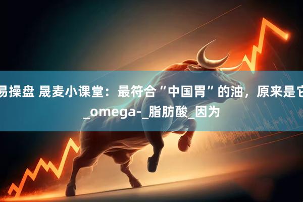 易操盘 晟麦小课堂：最符合“中国胃”的油，原来是它_omega-_脂肪酸_因为