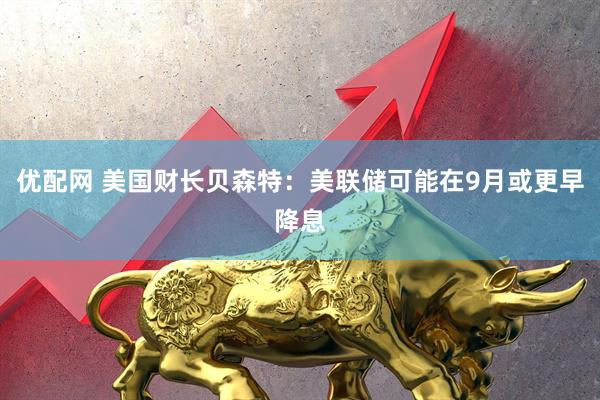 优配网 美国财长贝森特：美联储可能在9月或更早降息