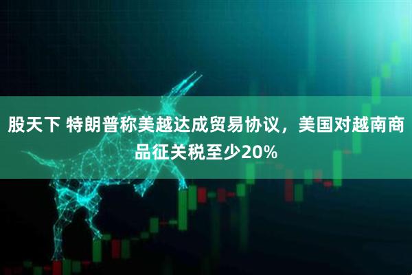 股天下 特朗普称美越达成贸易协议，美国对越南商品征关税至少20%