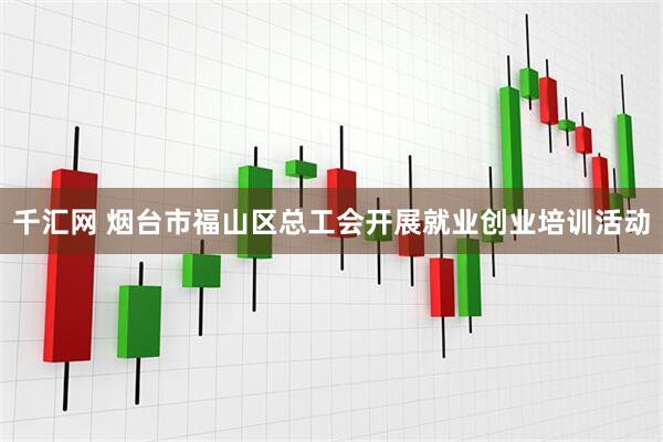 千汇网 烟台市福山区总工会开展就业创业培训活动