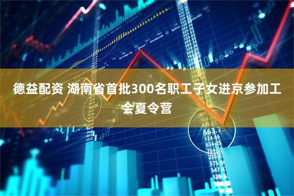 德益配资 湖南省首批300名职工子女进京参加工会夏令营
