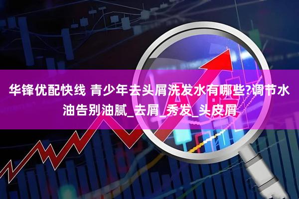 华锋优配快线 青少年去头屑洗发水有哪些?调节水油告别油腻_去屑_秀发_头皮屑