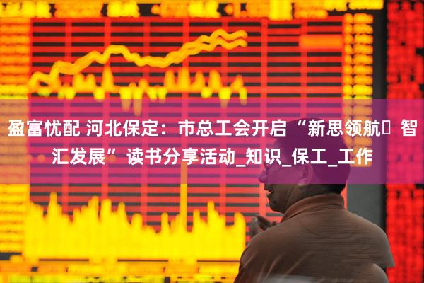 盈富忧配 河北保定：市总工会开启 “新思领航・智汇发展” 读书分享活动_知识_保工_工作