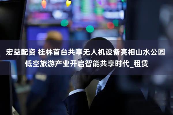 宏益配资 桂林首台共享无人机设备亮相山水公园 低空旅游产业开启智能共享时代_租赁
