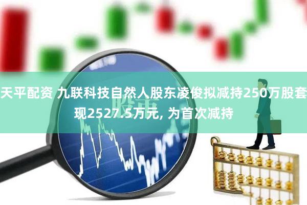 天平配资 九联科技自然人股东凌俊拟减持250万股套现2527.5万元, 为首次减持