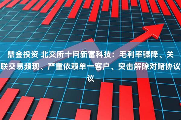 鼎金投资 北交所十问新富科技：毛利率骤降、关联交易频现、严重依赖单一客户、突击解除对赌协议
