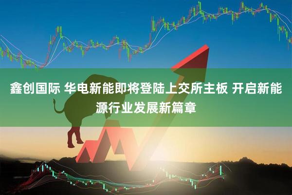 鑫创国际 华电新能即将登陆上交所主板 开启新能源行业发展新篇章