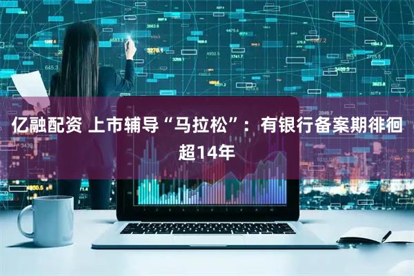 亿融配资 上市辅导“马拉松”：有银行备案期徘徊超14年