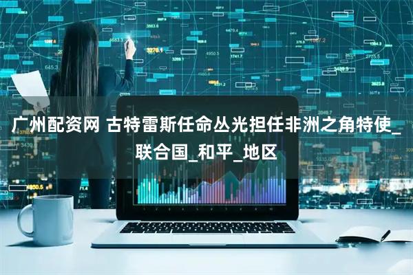 广州配资网 古特雷斯任命丛光担任非洲之角特使_联合国_和平_地区