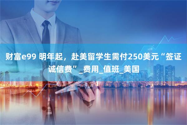 财富e99 明年起，赴美留学生需付250美元“签证诚信费”_费用_值班_美国