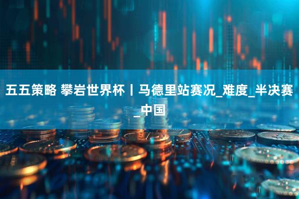 五五策略 攀岩世界杯丨马德里站赛况_难度_半决赛_中国