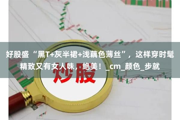 好股盛 “黑T+灰半裙+浅藕色薄丝”，这样穿时髦精致又有女人味，绝美！_cm_颜色_步就