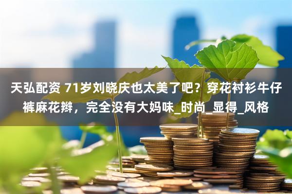天弘配资 71岁刘晓庆也太美了吧？穿花衬衫牛仔裤麻花辫，完全没有大妈味_时尚_显得_风格