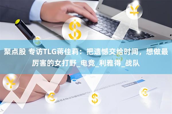 聚点股 专访TLG蒋佳莉：把遗憾交给时间，想做最厉害的女打野_电竞_利雅得_战队