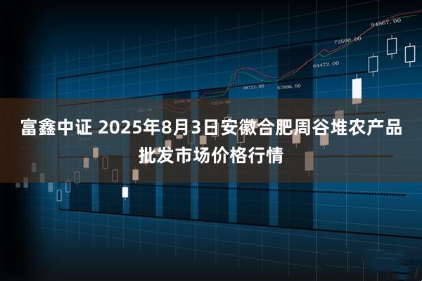 富鑫中证 2025年8月3日安徽合肥周谷堆农产品批发市场价格行情